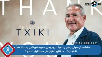 مانشستر سيتي يعلن رسمياً اليوم رحيل مديره الرياضي بعد 13 عاماً من الإنجازات.. ما تأثير القرار على مستقبل النادي؟